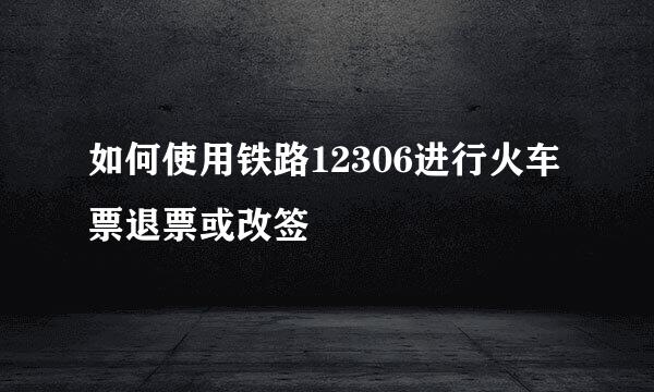 如何使用铁路12306进行火车票退票或改签