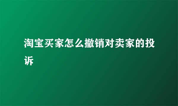 淘宝买家怎么撤销对卖家的投诉