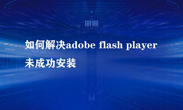 如何解决adobe flash player 未成功安装