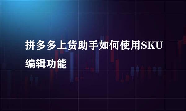 拼多多上货助手如何使用SKU编辑功能