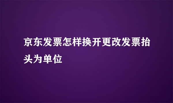 京东发票怎样换开更改发票抬头为单位