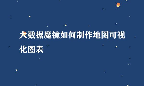 大数据魔镜如何制作地图可视化图表