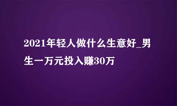 2021年轻人做什么生意好_男生一万元投入赚30万