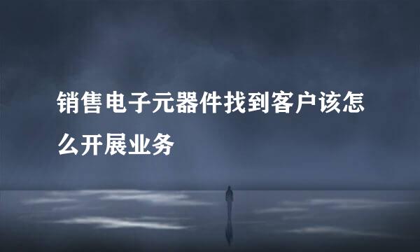 销售电子元器件找到客户该怎么开展业务