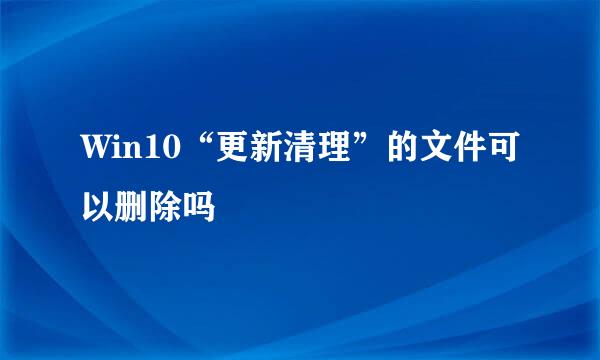 Win10“更新清理”的文件可以删除吗