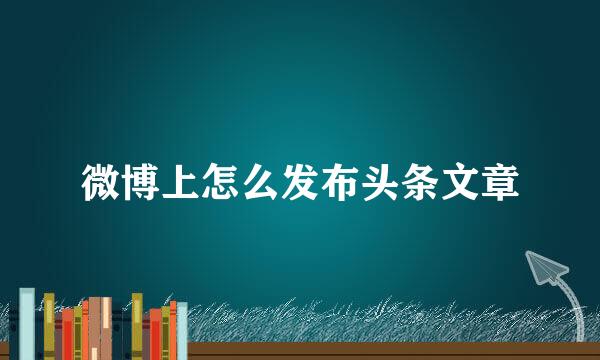 微博上怎么发布头条文章