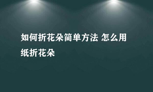 如何折花朵简单方法 怎么用纸折花朵