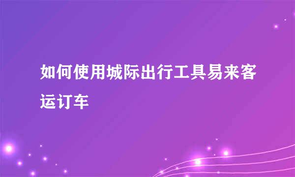 如何使用城际出行工具易来客运订车