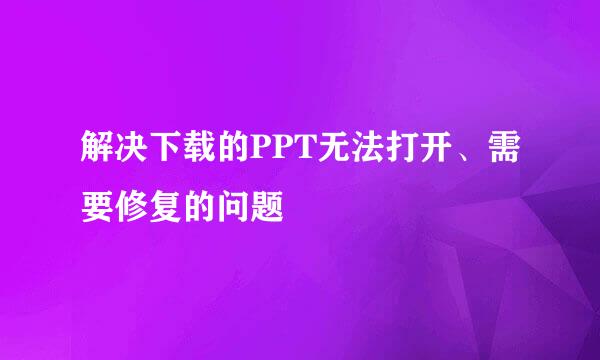 解决下载的PPT无法打开、需要修复的问题