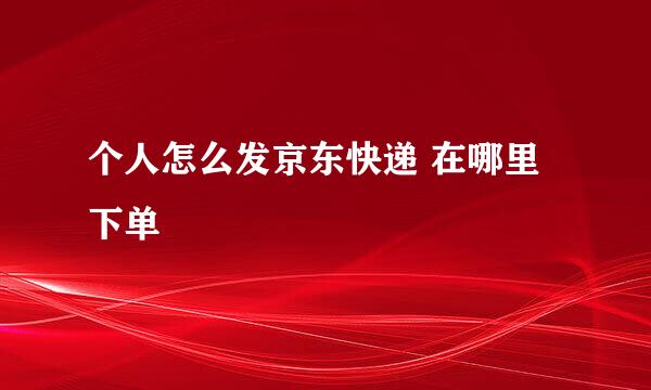 个人怎么发京东快递 在哪里下单