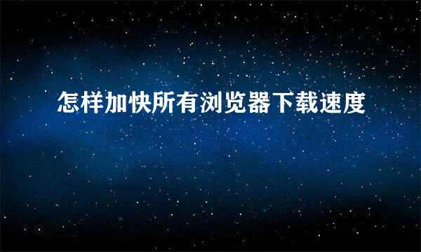 怎样加快所有浏览器下载速度