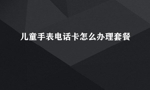 儿童手表电话卡怎么办理套餐