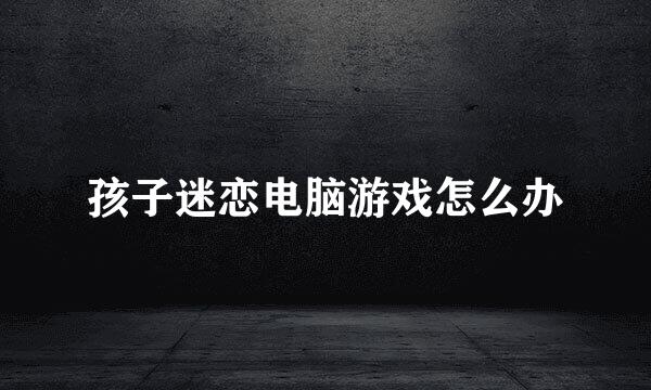 孩子迷恋电脑游戏怎么办