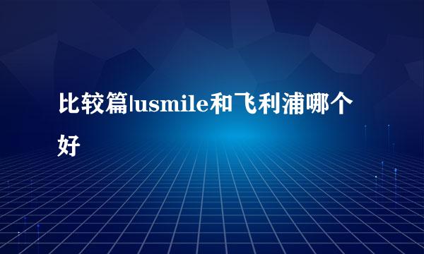 比较篇|usmile和飞利浦哪个好