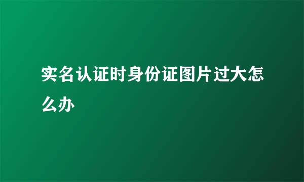 实名认证时身份证图片过大怎么办