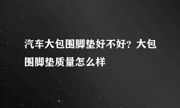 汽车大包围脚垫好不好？大包围脚垫质量怎么样