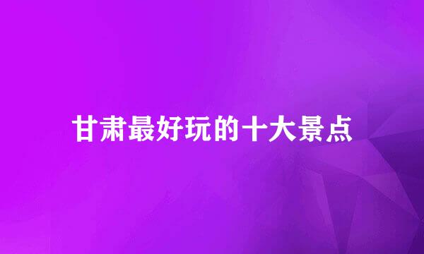 甘肃最好玩的十大景点