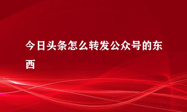 今日头条怎么转发公众号的东西