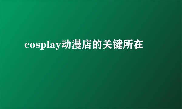 cosplay动漫店的关键所在