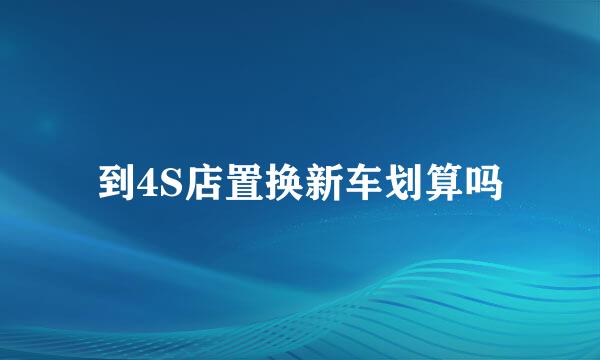 到4S店置换新车划算吗