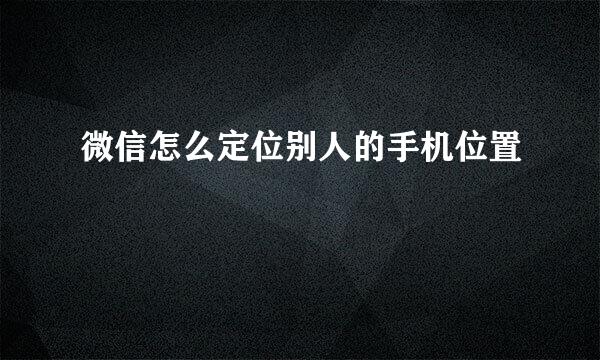 微信怎么定位别人的手机位置
