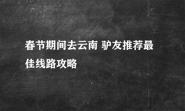 春节期间去云南 驴友推荐最佳线路攻略