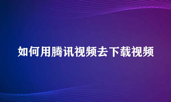 如何用腾讯视频去下载视频