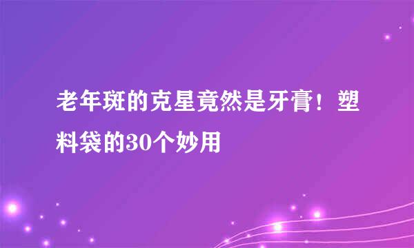 老年斑的克星竟然是牙膏！塑料袋的30个妙用