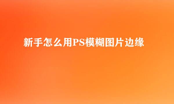 新手怎么用PS模糊图片边缘