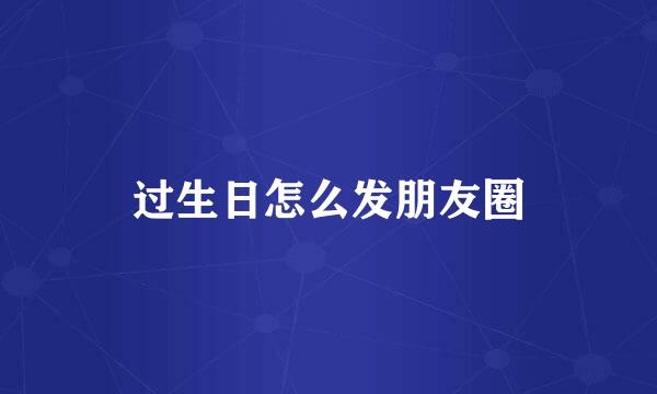 过生日怎么发朋友圈