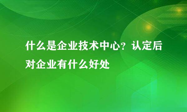 什么是企业技术中心？认定后对企业有什么好处