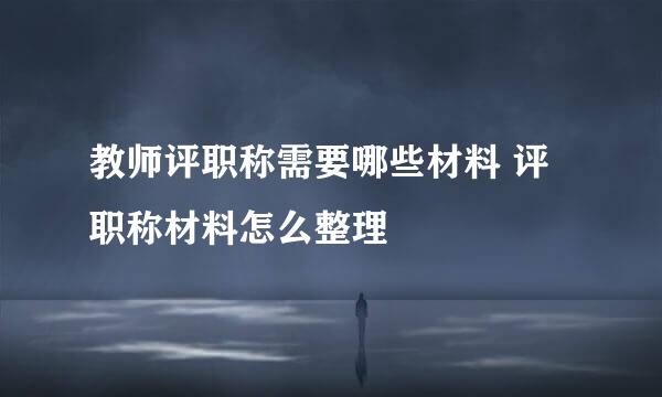 教师评职称需要哪些材料 评职称材料怎么整理