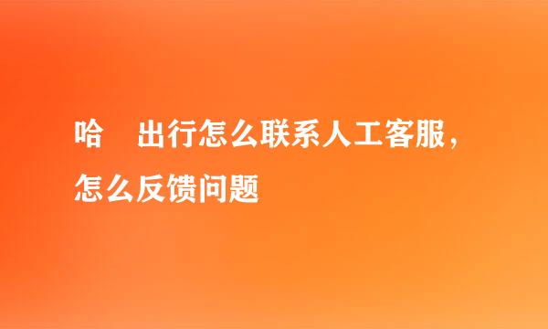 哈啰出行怎么联系人工客服，怎么反馈问题