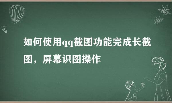 如何使用qq截图功能完成长截图，屏幕识图操作