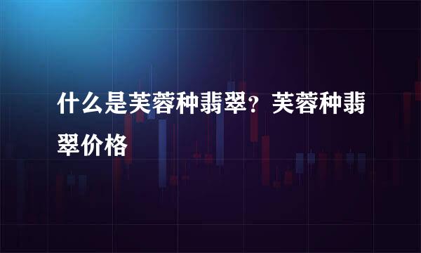 什么是芙蓉种翡翠？芙蓉种翡翠价格