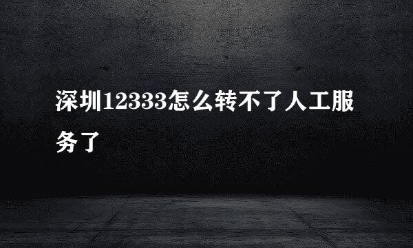 深圳12333怎么转不了人工服务了