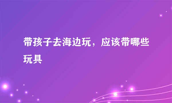带孩子去海边玩，应该带哪些玩具