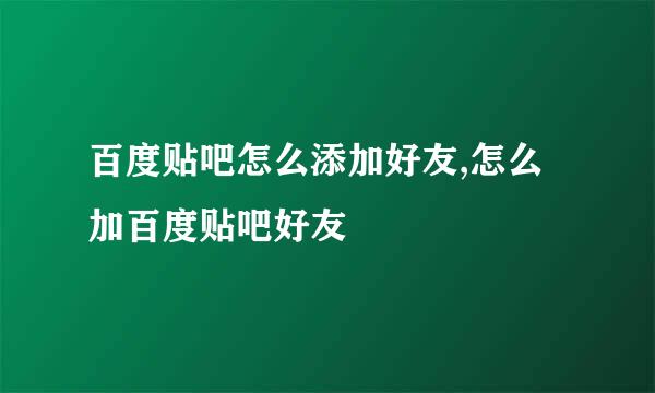 百度贴吧怎么添加好友,怎么加百度贴吧好友