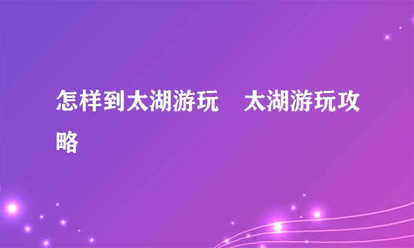 怎样到太湖游玩　太湖游玩攻略
