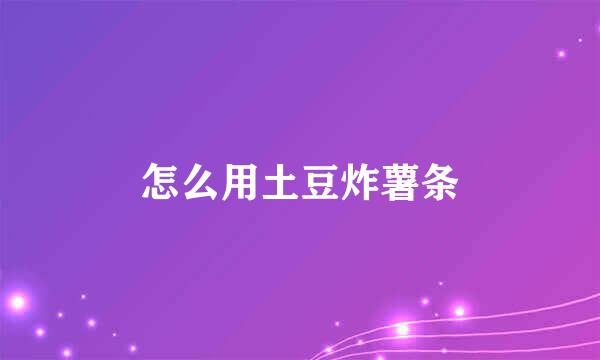 怎么用土豆炸薯条