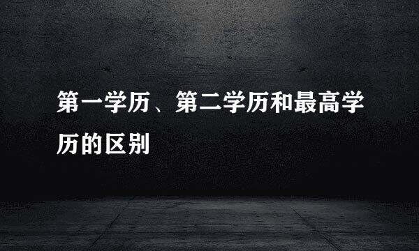 第一学历、第二学历和最高学历的区别