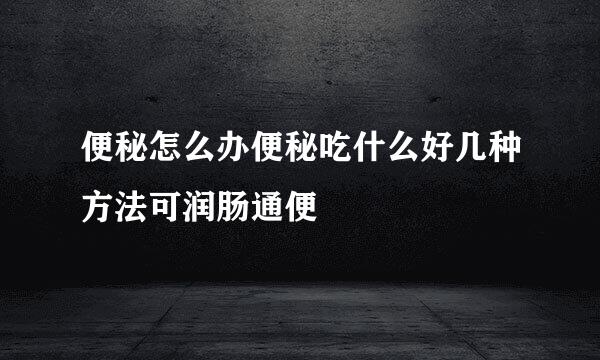 便秘怎么办便秘吃什么好几种方法可润肠通便