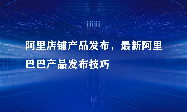 阿里店铺产品发布，最新阿里巴巴产品发布技巧