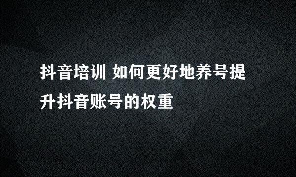 抖音培训 如何更好地养号提升抖音账号的权重