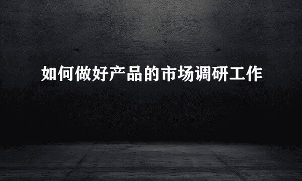 如何做好产品的市场调研工作