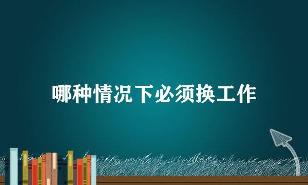 哪种情况下必须换工作