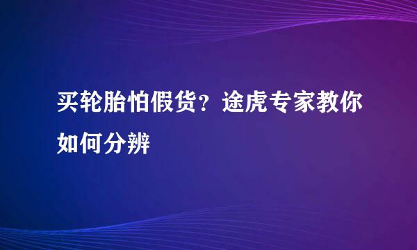 买轮胎怕假货？途虎专家教你如何分辨