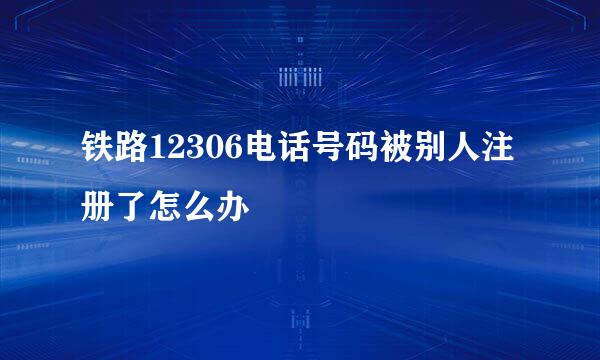 铁路12306电话号码被别人注册了怎么办