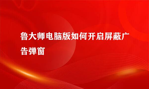 鲁大师电脑版如何开启屏蔽广告弹窗