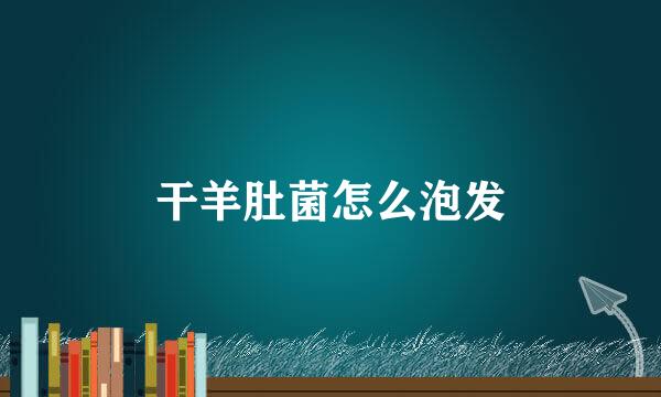 干羊肚菌怎么泡发